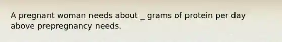 A pregnant woman needs about _ grams of protein per day above prepregnancy needs.