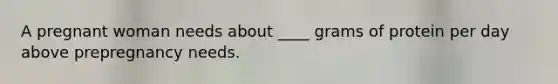 A pregnant woman needs about ____ grams of protein per day above prepregnancy needs.