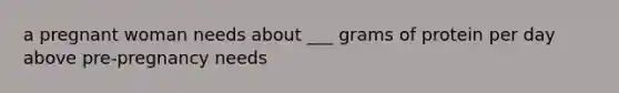 a pregnant woman needs about ___ grams of protein per day above pre-pregnancy needs