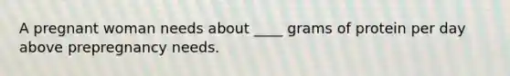 A pregnant woman needs about ____ grams of protein per day above prepregnancy needs.​