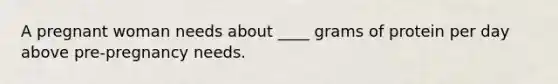 A pregnant woman needs about ____ grams of protein per day above pre-pregnancy needs.