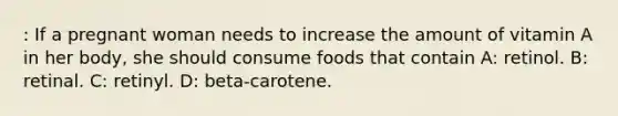 : If a pregnant woman needs to increase the amount of vitamin A in her body, she should consume foods that contain A: retinol. B: retinal. C: retinyl. D: beta-carotene.