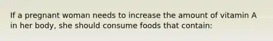 If a pregnant woman needs to increase the amount of vitamin A in her body, she should consume foods that contain: