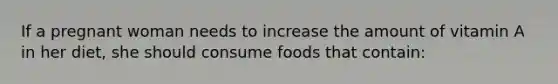 If a pregnant woman needs to increase the amount of vitamin A in her diet, she should consume foods that contain: