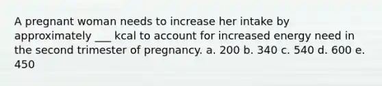 A pregnant woman needs to increase her intake by approximately ___ kcal to account for increased energy need in the second trimester of pregnancy. a. 200 b. 340 c. 540 d. 600 e. 450