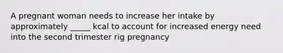 A pregnant woman needs to increase her intake by approximately _____ kcal to account for increased energy need into the second trimester rig pregnancy