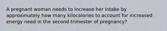 A pregnant woman needs to increase her intake by approximately how many kilocalories to account for increased energy need in the second trimester of pregnancy?