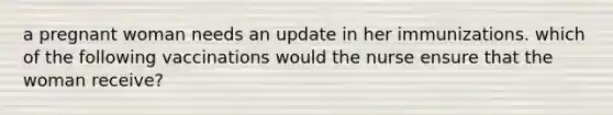 a pregnant woman needs an update in her immunizations. which of the following vaccinations would the nurse ensure that the woman receive?