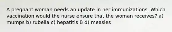 A pregnant woman needs an update in her immunizations. Which vaccination would the nurse ensure that the woman receives? a) mumps b) rubella c) hepatitis B d) measles