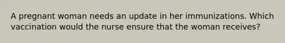 A pregnant woman needs an update in her immunizations. Which vaccination would the nurse ensure that the woman receives?