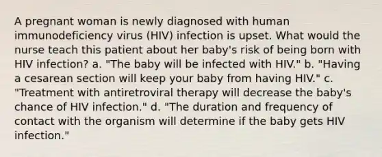 A pregnant woman is newly diagnosed with human immunodeficiency virus (HIV) infection is upset. What would the nurse teach this patient about her baby's risk of being born with HIV infection? a. "The baby will be infected with HIV." b. "Having a cesarean section will keep your baby from having HIV." c. "Treatment with antiretroviral therapy will decrease the baby's chance of HIV infection." d. "The duration and frequency of contact with the organism will determine if the baby gets HIV infection."