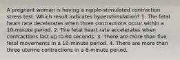 A pregnant woman is having a nipple-stimulated contraction stress test. Which result indicates hyperstimulation? 1. The fetal heart rate decelerates when three contractions occur within a 10-minute period. 2. The fetal heart rate accelerates when contractions last up to 60 seconds. 3. There are more than five fetal movements in a 10-minute period. 4. There are more than three uterine contractions in a 6-minute period.