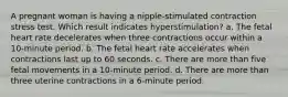 A pregnant woman is having a nipple-stimulated contraction stress test. Which result indicates hyperstimulation? a. The fetal heart rate decelerates when three contractions occur within a 10-minute period. b. The fetal heart rate accelerates when contractions last up to 60 seconds. c. There are more than five fetal movements in a 10-minute period. d. There are more than three uterine contractions in a 6-minute period.