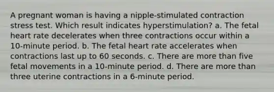 A pregnant woman is having a nipple-stimulated contraction stress test. Which result indicates hyperstimulation? a. The fetal heart rate decelerates when three contractions occur within a 10-minute period. b. The fetal heart rate accelerates when contractions last up to 60 seconds. c. There are more than five fetal movements in a 10-minute period. d. There are more than three uterine contractions in a 6-minute period.