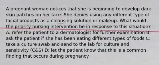 A pregnant woman notices that she is beginning to develop dark skin patches on her face. She denies using any different type of facial products as a cleansing solution or makeup. What would the priority nursing intervention be in response to this situation? A: refer the patient to a dermatologist for further examination B: ask the patient if she has been eating different types of foods C: take a culture swab and send to the lab for culture and sensitivity (C&S) D: let the patient know that this is a common finding that occurs during pregnancy