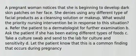 A pregnant woman notices that she is beginning to develop dark skin patches on her face. She denies using any different type of facial products as a cleansing solution or makeup. What would the priority nursing intervention be in response to this situation? a. Refer the patient to a dermatologist for further examination b. Ask the patient if she has been eating different types of foods c. Take a culture swab and send to the lab for culture and sensitivity d. Let the patient know that this is a common finding that occurs during pregnancy