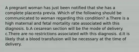 A pregnant woman has just been notified that she has a complete placenta previa. Which of the following should be communicated to woman regarding this condition? a.There is a high maternal and fetal mortality rate associated with this diagnosis. b.A cesarean section will be the mode of delivery. c.There are no restrictions associated with this diagnosis. d.It is likely that a blood transfusion will be necessary at the time of delivery.