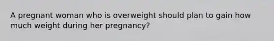 A pregnant woman who is overweight should plan to gain how much weight during her pregnancy?