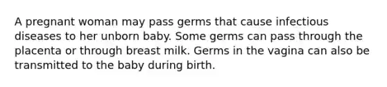 A pregnant woman may pass germs that cause infectious diseases to her unborn baby. Some germs can pass through the placenta or through breast milk. Germs in the vagina can also be transmitted to the baby during birth.