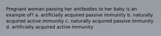 Pregnant woman passing her antibodies to her baby is an example of? a. artificially acquired passive immunity b. naturally acquired active immunity c. naturally acquired passive immunity d. artificially acquired active immunity