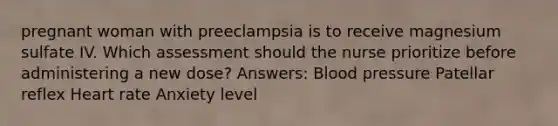 pregnant woman with preeclampsia is to receive magnesium sulfate IV. Which assessment should the nurse prioritize before administering a new dose? Answers: Blood pressure Patellar reflex Heart rate Anxiety level