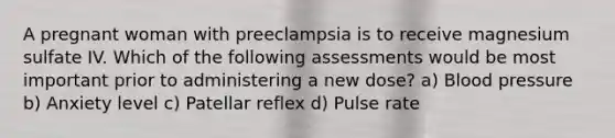 A pregnant woman with preeclampsia is to receive magnesium sulfate IV. Which of the following assessments would be most important prior to administering a new dose? a) Blood pressure b) Anxiety level c) Patellar reflex d) Pulse rate