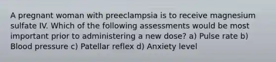 A pregnant woman with preeclampsia is to receive magnesium sulfate IV. Which of the following assessments would be most important prior to administering a new dose? a) Pulse rate b) Blood pressure c) Patellar reflex d) Anxiety level