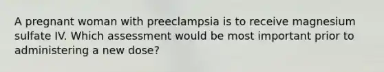 A pregnant woman with preeclampsia is to receive magnesium sulfate IV. Which assessment would be most important prior to administering a new dose?