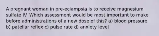 A pregnant woman in pre-eclampsia is to receive magnesium sulfate IV. Which assessment would be most important to make before administrations of a new dose of this? a) blood pressure b) patellar reflex c) pulse rate d) anxiety level