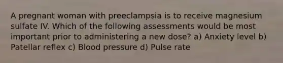 A pregnant woman with preeclampsia is to receive magnesium sulfate IV. Which of the following assessments would be most important prior to administering a new dose? a) Anxiety level b) Patellar reflex c) Blood pressure d) Pulse rate