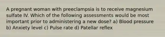 A pregnant woman with preeclampsia is to receive magnesium sulfate IV. Which of the following assessments would be most important prior to administering a new dose? a) Blood pressure b) Anxiety level c) Pulse rate d) Patellar reflex