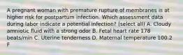 A pregnant woman with premature rupture of membranes is at higher risk for postpartum infection. Which assessment data during labor indicate a potential infection? (select all) A. Cloudy amniotic fluid with a strong odor B. Fetal heart rate 178 beats/min C. Uterine tenderness D. Maternal temperature 100.2 F