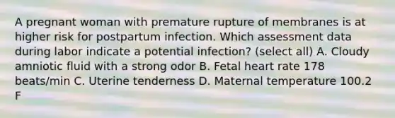 A pregnant woman with premature rupture of membranes is at higher risk for postpartum infection. Which assessment data during labor indicate a potential infection? (select all) A. Cloudy amniotic fluid with a strong odor B. Fetal heart rate 178 beats/min C. Uterine tenderness D. Maternal temperature 100.2 F