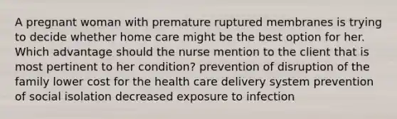 A pregnant woman with premature ruptured membranes is trying to decide whether home care might be the best option for her. Which advantage should the nurse mention to the client that is most pertinent to her condition? prevention of disruption of the family lower cost for the health care delivery system prevention of social isolation decreased exposure to infection