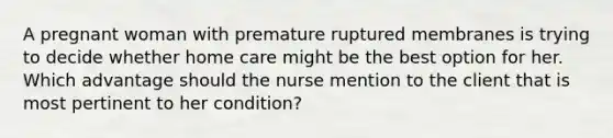 A pregnant woman with premature ruptured membranes is trying to decide whether home care might be the best option for her. Which advantage should the nurse mention to the client that is most pertinent to her condition?