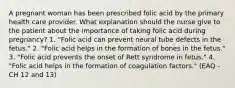 A pregnant woman has been prescribed folic acid by the primary health care provider. What explanation should the nurse give to the patient about the importance of taking folic acid during pregnancy? 1. "Folic acid can prevent neural tube defects in the fetus." 2. "Folic acid helps in the formation of bones in the fetus." 3. "Folic acid prevents the onset of Rett syndrome in fetus." 4. "Folic acid helps in the formation of coagulation factors." (EAQ - CH 12 and 13)