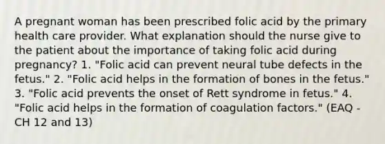 A pregnant woman has been prescribed folic acid by the primary health care provider. What explanation should the nurse give to the patient about the importance of taking folic acid during pregnancy? 1. "Folic acid can prevent neural tube defects in the fetus." 2. "Folic acid helps in the formation of bones in the fetus." 3. "Folic acid prevents the onset of Rett syndrome in fetus." 4. "Folic acid helps in the formation of coagulation factors." (EAQ - CH 12 and 13)