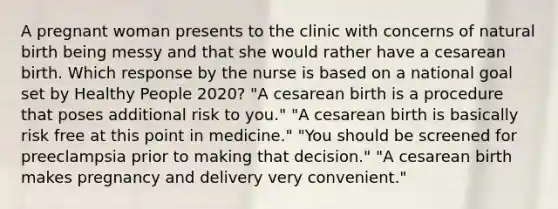 A pregnant woman presents to the clinic with concerns of natural birth being messy and that she would rather have a cesarean birth. Which response by the nurse is based on a national goal set by Healthy People 2020? "A cesarean birth is a procedure that poses additional risk to you." "A cesarean birth is basically risk free at this point in medicine." "You should be screened for preeclampsia prior to making that decision." "A cesarean birth makes pregnancy and delivery very convenient."