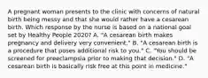 A pregnant woman presents to the clinic with concerns of natural birth being messy and that she would rather have a cesarean birth. Which response by the nurse is based on a national goal set by Healthy People 2020? A. "A cesarean birth makes pregnancy and delivery very convenient." B. "A cesarean birth is a procedure that poses additional risk to you." C. "You should be screened for preeclampsia prior to making that decision." D. "A cesarean birth is basically risk free at this point in medicine."