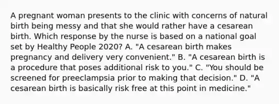 A pregnant woman presents to the clinic with concerns of natural birth being messy and that she would rather have a cesarean birth. Which response by the nurse is based on a national goal set by Healthy People 2020? A. "A cesarean birth makes pregnancy and delivery very convenient." B. "A cesarean birth is a procedure that poses additional risk to you." C. "You should be screened for preeclampsia prior to making that decision." D. "A cesarean birth is basically risk free at this point in medicine."