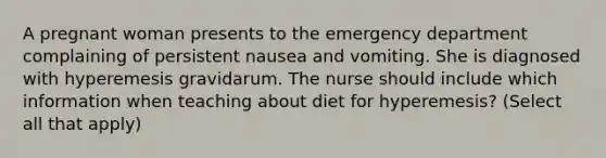 A pregnant woman presents to the emergency department complaining of persistent nausea and vomiting. She is diagnosed with hyperemesis gravidarum. The nurse should include which information when teaching about diet for hyperemesis? (Select all that apply)