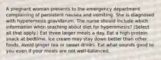 A pregnant woman presents to the emergency department complaining of persistent nausea and vomiting. She is diagnosed with hyperemesis gravidarum. The nurse should include which information when teaching about diet for hyperemesis? (Select all that apply.) Eat three larger meals a day. Eat a high-protein snack at bedtime. Ice cream may stay down better than other foods. Avoid ginger tea or sweet drinks. Eat what sounds good to you even if your meals are not well-balanced.