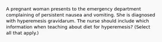 A pregnant woman presents to the emergency department complaining of persistent nausea and vomiting. She is diagnosed with hyperemesis gravidarum. The nurse should include which information when teaching about diet for hyperemesis? (Select all that apply.)