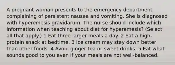 A pregnant woman presents to the emergency department complaining of persistent nausea and vomiting. She is diagnosed with hyperemesis gravidarum. The nurse should include which information when teaching about diet for hyperemesis? (Select all that apply.) 1 Eat three larger meals a day. 2 Eat a high-protein snack at bedtime. 3 Ice cream may stay down better than other foods. 4 Avoid ginger tea or sweet drinks. 5 Eat what sounds good to you even if your meals are not well-balanced.