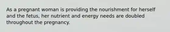As a pregnant woman is providing the nourishment for herself and the fetus, her nutrient and energy needs are doubled throughout the pregnancy.