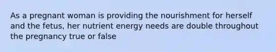 As a pregnant woman is providing the nourishment for herself and the fetus, her nutrient energy needs are double throughout the pregnancy true or false