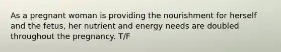 As a pregnant woman is providing the nourishment for herself and the fetus, her nutrient and energy needs are doubled throughout the pregnancy. T/F