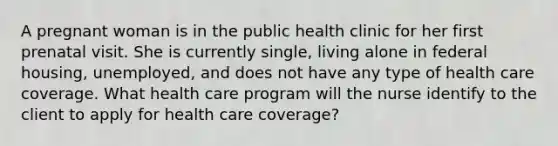 A pregnant woman is in the public health clinic for her first prenatal visit. She is currently single, living alone in federal housing, unemployed, and does not have any type of health care coverage. What health care program will the nurse identify to the client to apply for health care coverage?