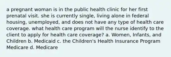 a pregnant woman is in the public health clinic for her first prenatal visit. she is currently single, living alone in federal housing, unemployed, and does not have any type of health care coverage. what health care program will the nurse identify to the client to apply for health care coverage? a. Women, Infants, and Children b. Medicaid c. the Children's Health Insurance Program Medicare d. Medicare