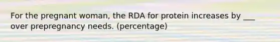 For the pregnant woman, the RDA for protein increases by ___ over prepregnancy needs. (percentage)